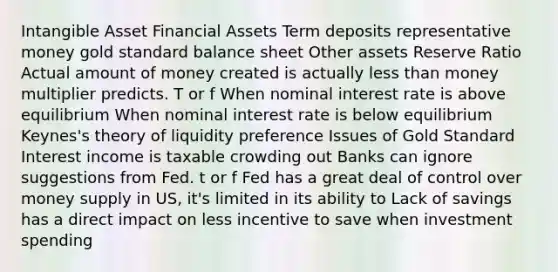 Intangible Asset Financial Assets Term deposits representative money gold standard balance sheet Other assets Reserve Ratio Actual amount of money created is actually less than money multiplier predicts. T or f When nominal interest rate is above equilibrium When nominal interest rate is below equilibrium Keynes's theory of liquidity preference Issues of Gold Standard Interest income is taxable crowding out Banks can ignore suggestions from Fed. t or f Fed has a great deal of control over money supply in US, it's limited in its ability to Lack of savings has a direct impact on less incentive to save when investment spending