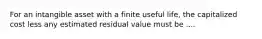 For an intangible asset with a finite useful life, the capitalized cost less any estimated residual value must be ....