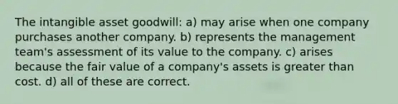 The intangible asset goodwill: a) may arise when one company purchases another company. b) represents the management team's assessment of its value to the company. c) arises because the fair value of a company's assets is <a href='https://www.questionai.com/knowledge/ktgHnBD4o3-greater-than' class='anchor-knowledge'>greater than</a> cost. d) all of these are correct.