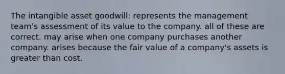 The intangible asset goodwill: represents the management team's assessment of its value to the company. all of these are correct. may arise when one company purchases another company. arises because the fair value of a company's assets is greater than cost.