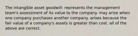 The intangible asset goodwill: represents the management team's assessment of its value to the company. may arise when one company purchases another company. arises because the fair value of a company's assets is greater than cost. all of the above are correct.