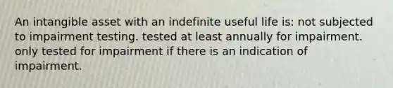 An intangible asset with an indefinite useful life is: not subjected to impairment testing. tested at least annually for impairment. only tested for impairment if there is an indication of impairment.