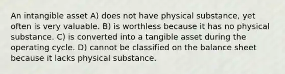 An intangible asset A) does not have physical substance, yet often is very valuable. B) is worthless because it has no physical substance. C) is converted into a tangible asset during the operating cycle. D) cannot be classified on the balance sheet because it lacks physical substance.