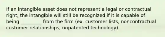 If an intangible asset does not represent a legal or contractual right, the intangible will still be recognized if it is capable of being _________ from the firm (ex. customer lists, noncontractual customer relationships, unpatented technology).