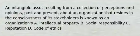 An intangible asset resulting from a collection of perceptions and opinions, past and present, about an organization that resides in the consciousness of its stakeholders is known as an organization's A. Intellectual property B. Social responsibility C. Reputation D. Code of ethics