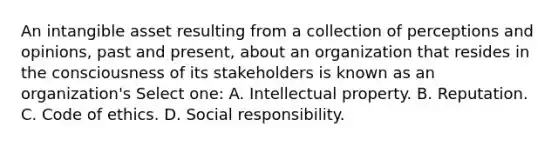 An intangible asset resulting from a collection of perceptions and opinions, past and present, about an organization that resides in the consciousness of its stakeholders is known as an organization's Select one: A. Intellectual property. B. Reputation. C. Code of ethics. D. Social responsibility.