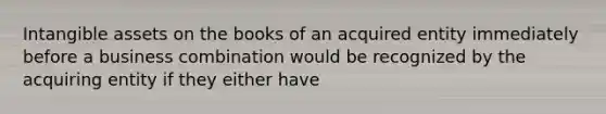 Intangible assets on the books of an acquired entity immediately before a business combination would be recognized by the acquiring entity if they either have