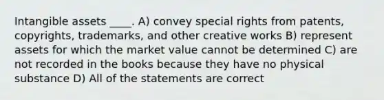 Intangible assets ____. A) convey special rights from patents, copyrights, trademarks, and other creative works B) represent assets for which the market value cannot be determined C) are not recorded in the books because they have no physical substance D) All of the statements are correct