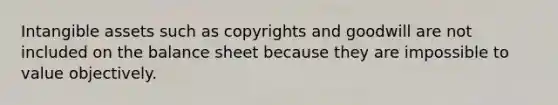 Intangible assets such as copyrights and goodwill are not included on the balance sheet because they are impossible to value objectively.