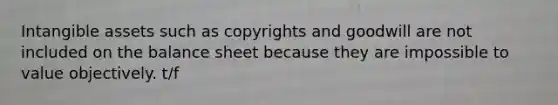 Intangible assets such as copyrights and goodwill are not included on the balance sheet because they are impossible to value objectively. t/f