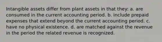 <a href='https://www.questionai.com/knowledge/kfaeAOzavC-intangible-assets' class='anchor-knowledge'>intangible assets</a> differ from plant assets in that they: a. are consumed in the current accounting period. b. include <a href='https://www.questionai.com/knowledge/kUVcSWv2zu-prepaid-expenses' class='anchor-knowledge'>prepaid expenses</a> that extend beyond the current accounting period. c. have no physical existence. d. are matched against the revenue in the period the related revenue is recognized.