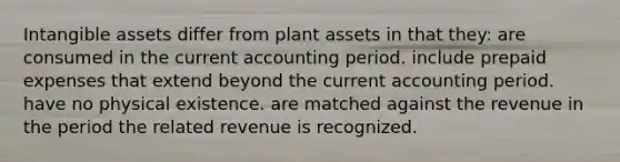 Intangible assets differ from plant assets in that they: are consumed in the current accounting period. include prepaid expenses that extend beyond the current accounting period. have no physical existence. are matched against the revenue in the period the related revenue is recognized.