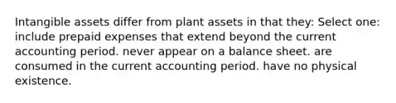 <a href='https://www.questionai.com/knowledge/kfaeAOzavC-intangible-assets' class='anchor-knowledge'>intangible assets</a> differ from plant assets in that they: Select one: include <a href='https://www.questionai.com/knowledge/kUVcSWv2zu-prepaid-expenses' class='anchor-knowledge'>prepaid expenses</a> that extend beyond the current accounting period. never appear on a balance sheet. are consumed in the current accounting period. have no physical existence.