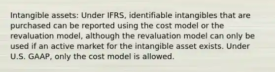 <a href='https://www.questionai.com/knowledge/kfaeAOzavC-intangible-assets' class='anchor-knowledge'>intangible assets</a>: Under IFRS, identifiable intangibles that are purchased can be reported using the cost model or the revaluation model, although the revaluation model can only be used if an active market for the intangible asset exists. Under U.S. GAAP, only the cost model is allowed.