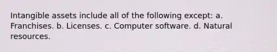 Intangible assets include all of the following except: a. Franchises. b. Licenses. c. Computer software. d. Natural resources.