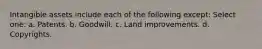 Intangible assets include each of the following except: Select one: a. Patents. b. Goodwill. c. Land improvements. d. Copyrights.