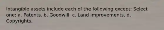 Intangible assets include each of the following except: Select one: a. Patents. b. Goodwill. c. Land improvements. d. Copyrights.