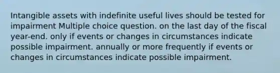 <a href='https://www.questionai.com/knowledge/kfaeAOzavC-intangible-assets' class='anchor-knowledge'>intangible assets</a> with indefinite useful lives should be tested for impairment Multiple choice question. on the last day of the fiscal year-end. only if events or changes in circumstances indicate possible impairment. annually or more frequently if events or changes in circumstances indicate possible impairment.