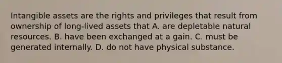 Intangible assets are the rights and privileges that result from ownership of long-lived assets that A. are depletable natural resources. B. have been exchanged at a gain. C. must be generated internally. D. do not have physical substance.