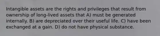 Intangible assets are the rights and privileges that result from ownership of long-lived assets that A) must be generated internally. B) are depreciated over their useful life. C) have been exchanged at a gain. D) do not have physical substance.