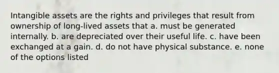 Intangible assets are the rights and privileges that result from ownership of long-lived assets that a. must be generated internally. b. are depreciated over their useful life. c. have been exchanged at a gain. d. do not have physical substance. e. none of the options listed