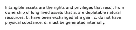 Intangible assets are the rights and privileges that result from ownership of long-lived assets that a. are depletable natural resources. b. have been exchanged at a gain. c. do not have physical substance. d. must be generated internally.