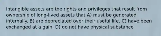 Intangible assets are the rights and privileges that result from ownership of long-lived assets that A) must be generated internally. B) are depreciated over their useful life. C) have been exchanged at a gain. D) do not have physical substance