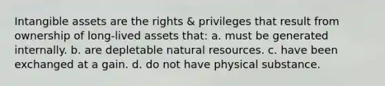 Intangible assets are the rights & privileges that result from ownership of long-lived assets that: a. must be generated internally. b. are depletable natural resources. c. have been exchanged at a gain. d. do not have physical substance.