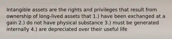 <a href='https://www.questionai.com/knowledge/kfaeAOzavC-intangible-assets' class='anchor-knowledge'>intangible assets</a> are the rights and privileges that result from ownership of long-lived assets that 1.) have been exchanged at a gain 2.) do not have physical substance 3.) must be generated internally 4.) are depreciated over their useful life