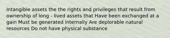 Intangible assets the the rights and privileges that result from ownership of long - lived assets that Have been exchanged at a gain Must be generated internally Are deplorable natural resources Do not have physical substance