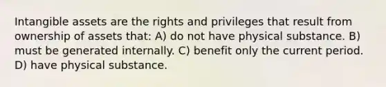 <a href='https://www.questionai.com/knowledge/kfaeAOzavC-intangible-assets' class='anchor-knowledge'>intangible assets</a> are the rights and privileges that result from ownership of assets that: A) do not have physical substance. B) must be generated internally. C) benefit only the current period. D) have physical substance.