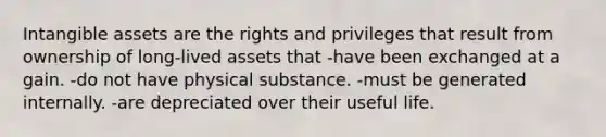 Intangible assets are the rights and privileges that result from ownership of long-lived assets that -have been exchanged at a gain. -do not have physical substance. -must be generated internally. -are depreciated over their useful life.