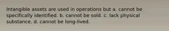 Intangible assets are used in operations but a. cannot be specifically identified. b. cannot be sold. c. lack physical substance. d. cannot be long-lived.