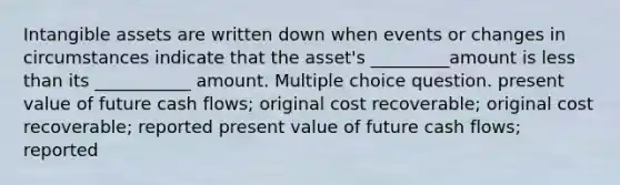 <a href='https://www.questionai.com/knowledge/kfaeAOzavC-intangible-assets' class='anchor-knowledge'>intangible assets</a> are written down when events or changes in circumstances indicate that the asset's _________amount is <a href='https://www.questionai.com/knowledge/k7BtlYpAMX-less-than' class='anchor-knowledge'>less than</a> its ___________ amount. Multiple choice question. present value of future cash flows; original cost recoverable; original cost recoverable; reported present value of future cash flows; reported