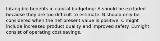 Intangible benefits in capital budgeting: A.should be excluded because they are too difficult to estimate. B.should only be considered when the net present value is positive. C.might include increased product quality and improved safety. D.might consist of operating cost savings.