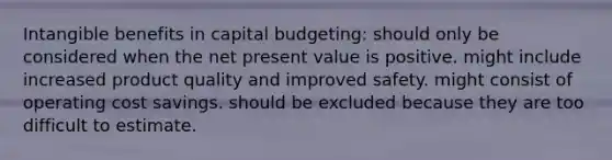 Intangible benefits in capital budgeting: should only be considered when the net present value is positive. might include increased product quality and improved safety. might consist of operating cost savings. should be excluded because they are too difficult to estimate.