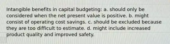 Intangible benefits in capital budgeting: a. should only be considered when the net present value is positive. b. might consist of operating cost savings. c. should be excluded because they are too difficult to estimate. d. might include increased product quality and improved safety.