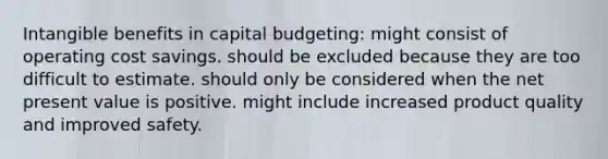 Intangible benefits in capital budgeting: might consist of operating cost savings. should be excluded because they are too difficult to estimate. should only be considered when the net present value is positive. might include increased product quality and improved safety.