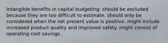 Intangible benefits in capital budgeting: should be excluded because they are too difficult to estimate. should only be considered when the net present value is positive. might include increased product quality and improved safety. might consist of operating cost savings.