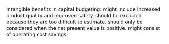 Intangible benefits in capital budgeting: might include increased product quality and improved safety. should be excluded because they are too difficult to estimate. should only be considered when the net present value is positive. might consist of operating cost savings.