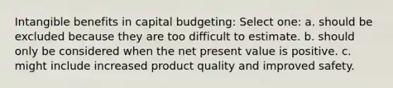 Intangible benefits in capital budgeting: Select one: a. should be excluded because they are too difficult to estimate. b. should only be considered when the net present value is positive. c. might include increased product quality and improved safety.