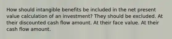 How should intangible benefits be included in the net present value calculation of an investment? They should be excluded. At their discounted cash flow amount. At their face value. At their cash flow amount.