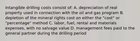 Intangible drilling costs consist of: A. depreciation of real property used in connection with the oil and gas program B. depletion of the mineral rights cost on either the "cost" or "percentage" method C. labor, fuel, rental and materials expenses, with no salvage value D. management fees paid to the general partner during the drilling period