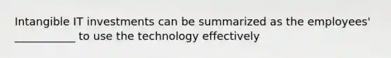 Intangible IT investments can be summarized as the employees' ___________ to use the technology effectively