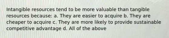 Intangible resources tend to be more valuable than tangible resources because: a. They are easier to acquire b. They are cheaper to acquire c. They are more likely to provide sustainable competitive advantage d. All of the above