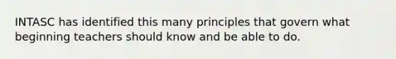 INTASC has identified this many principles that govern what beginning teachers should know and be able to do.