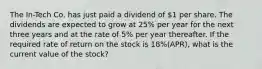 The In-Tech Co. has just paid a dividend of 1 per share. The dividends are expected to grow at 25% per year for the next three years and at the rate of 5% per year thereafter. If the required rate of return on the stock is 18%(APR), what is the current value of the stock?