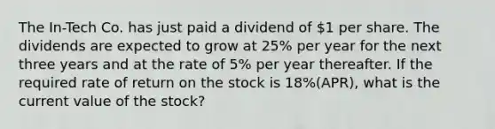 The In-Tech Co. has just paid a dividend of 1 per share. The dividends are expected to grow at 25% per year for the next three years and at the rate of 5% per year thereafter. If the required rate of return on the stock is 18%(APR), what is the current value of the stock?