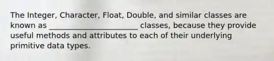 The Integer, Character, Float, Double, and similar classes are known as _______________________ classes, because they provide useful methods and attributes to each of their underlying primitive data types.