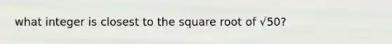 what integer is closest to the square root of √50?